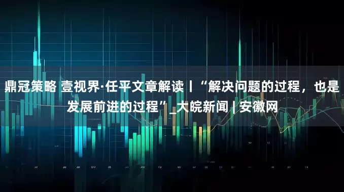 鼎冠策略 壹视界·任平文章解读丨“解决问题的过程，也是发展前进的过程”_大皖新闻 | 安徽网