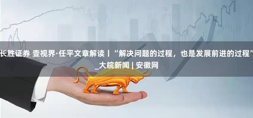 长胜证券 壹视界·任平文章解读丨“解决问题的过程，也是发展前进的过程”_大皖新闻 | 安徽网