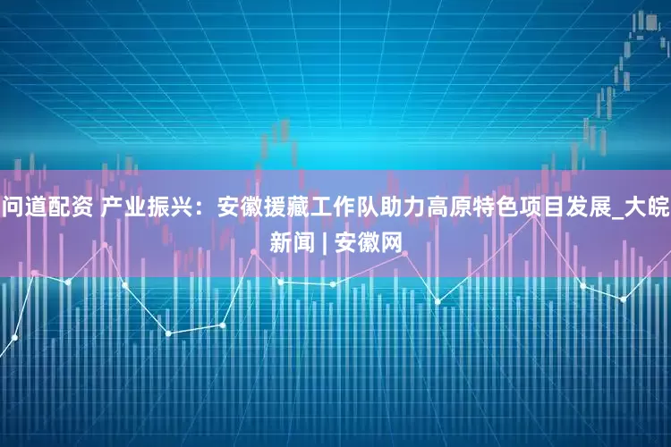 问道配资 产业振兴：安徽援藏工作队助力高原特色项目发展_大皖新闻 | 安徽网