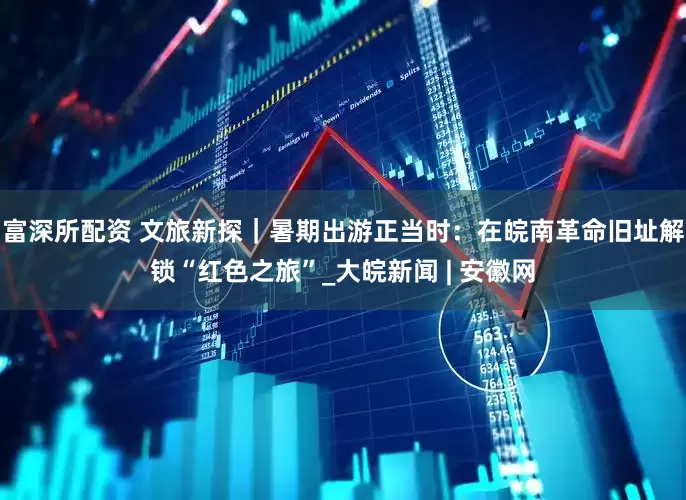 富深所配资 文旅新探｜暑期出游正当时：在皖南革命旧址解锁“红色之旅”_大皖新闻 | 安徽网