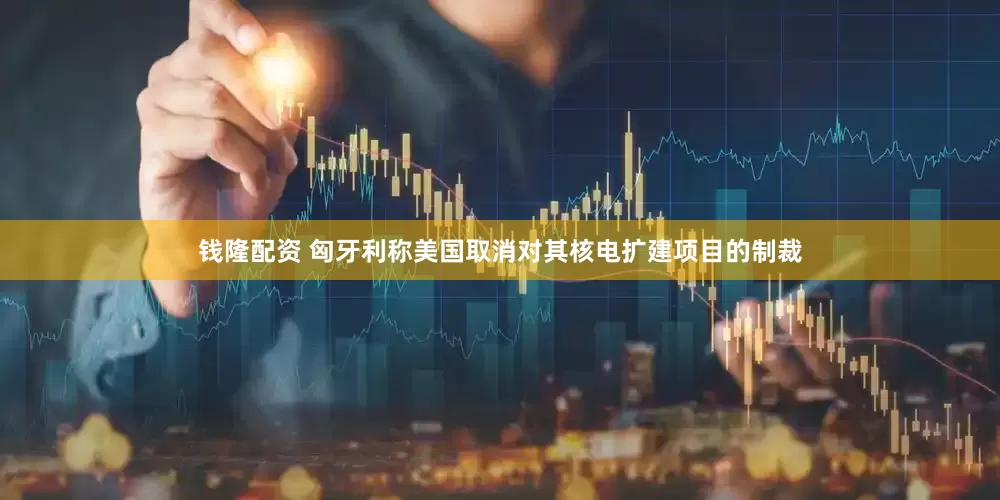 钱隆配资 匈牙利称美国取消对其核电扩建项目的制裁