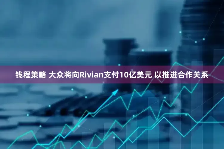 钱程策略 大众将向Rivian支付10亿美元 以推进合作关系