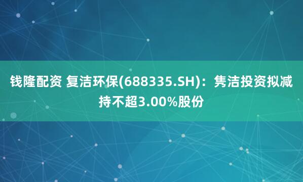 钱隆配资 复洁环保(688335.SH)：隽洁投资拟减持不超3.00%股份
