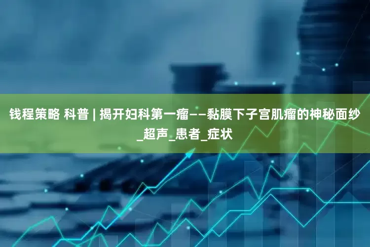 钱程策略 科普 | 揭开妇科第一瘤——黏膜下子宫肌瘤的神秘面纱_超声_患者_症状