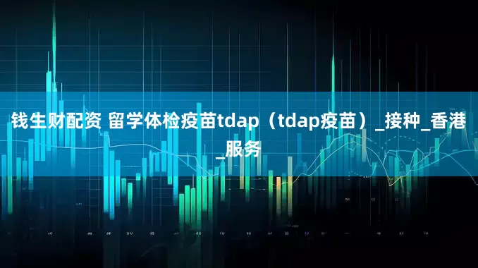 钱生财配资 留学体检疫苗tdap（tdap疫苗）_接种_香港_服务