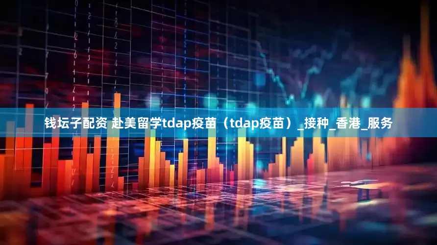 钱坛子配资 赴美留学tdap疫苗（tdap疫苗）_接种_香港_服务