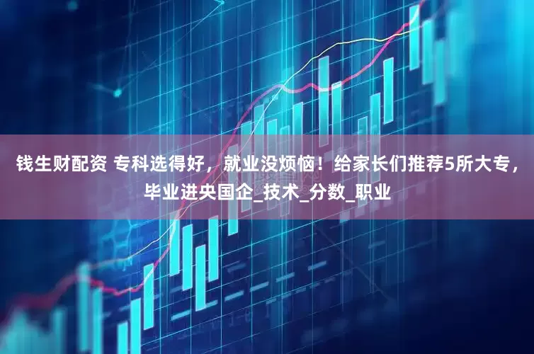 钱生财配资 专科选得好，就业没烦恼！给家长们推荐5所大专，毕业进央国企_技术_分数_职业