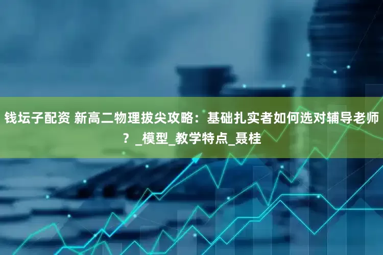 钱坛子配资 新高二物理拔尖攻略：基础扎实者如何选对辅导老师？_模型_教学特点_聂桂