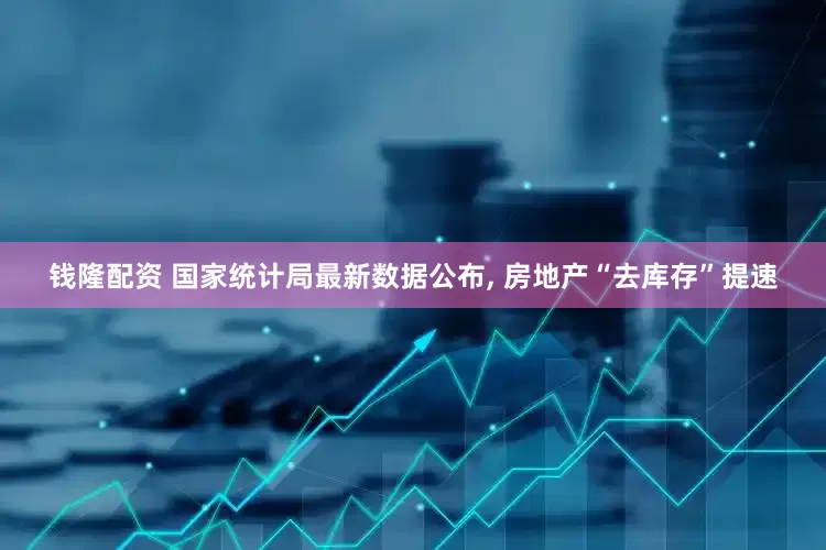 钱隆配资 国家统计局最新数据公布, 房地产“去库存”提速
