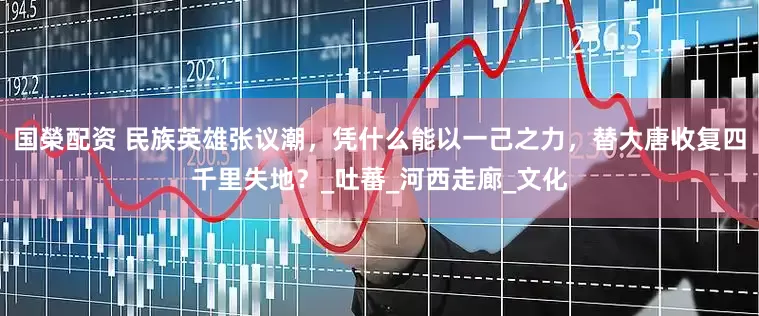 国榮配资 民族英雄张议潮，凭什么能以一己之力，替大唐收复四千里失地？_吐蕃_河西走廊_文化