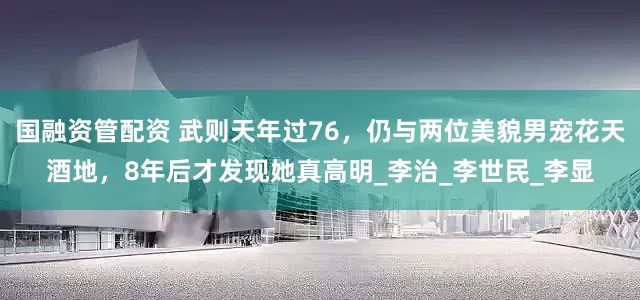 国融资管配资 武则天年过76，仍与两位美貌男宠花天酒地，8年后才发现她真高明_李治_李世民_李显
