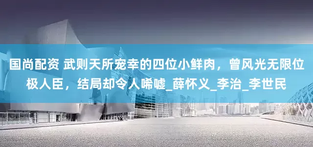 国尚配资 武则天所宠幸的四位小鲜肉，曾风光无限位极人臣，结局却令人唏嘘_薛怀义_李治_李世民
